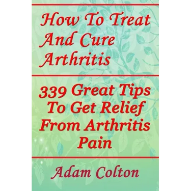 How To Treat And Cure Arthritis: 339 Great Tips To Get Relief From Arthritis Pain