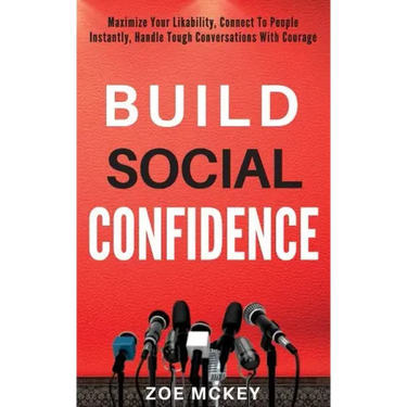 Build Social Confidence: Maximize Your Likability, Connect To People Instantly, Handle Tough Conversations With Courage