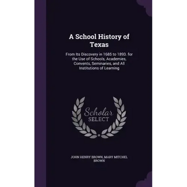 A School History of Texas: From Its Discovery in 1685 to 1893. for the Use of Schools, Academies, Convents, Seminaries, and All Institutions of Learni