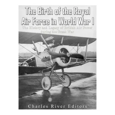 The Birth of the Royal Air Force in World War I: The History and Legacy of British Air Power during the Great War