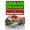 Urban Organic Homesteading for Absolute Beginners