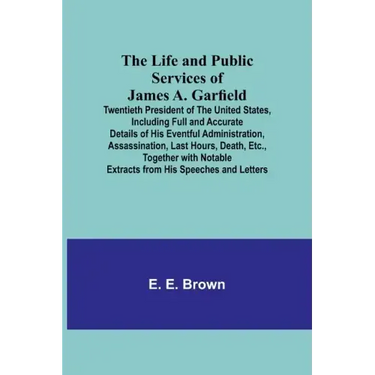 The Life and Public Services of James A. Garfield: Twentieth President of the United States, Including Full and Accurate Details of His Eventful Admin