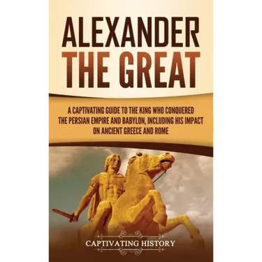 Alexander the Great: A Captivating Guide to the King Who Conquered the Persian Empire and Babylon, Including His Impact on Ancient Greece and Rome