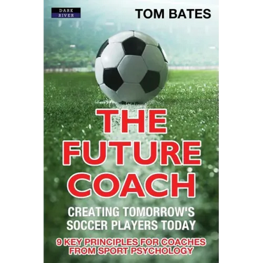 The Future Coach - Creating Tomorrow's Soccer Players Today: 9 Key Principles for Coaches from Sport Psychology