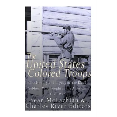 The United States Colored Troops: The History and Legacy of the Black Soldiers Who Fought in the American Civil War