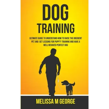 Dog Training: Ultimate Guide To Understand How To Raise The Obedient Pet And Get Lessons For Puppy Training And Have A Well-behaved Perfect Dog