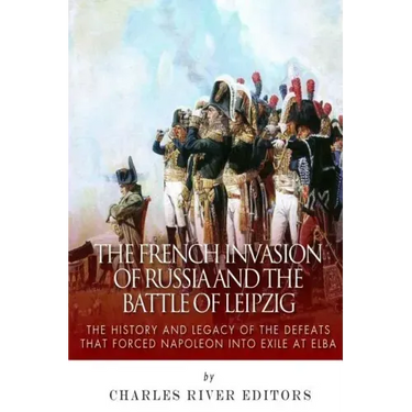 The French Invasion of Russia and the Battle of Leipzig: The History and Legacy of the Defeats that Forced Napoleon into Exile at Elba