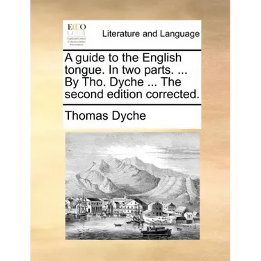 A Guide to the English Tongue. in Two Parts. ... by Tho. Dyche ... the Second Edition Corrected.
