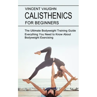 Calisthenics for Beginners: Everything You Need to Know About Bodyweight Exercising (The Ultimate Bodyweight Training Guide)