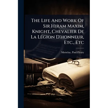 The Life And Work Of Sir Hiram Maxim, Knight, Chevalier De La LÃ(c)gion D'honneur, Etc., Etc