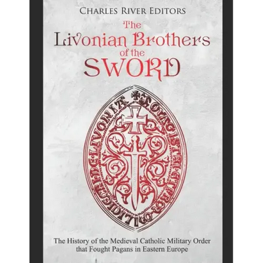 The Livonian Brothers of the Sword: The History of the Medieval Catholic Military Order that Fought Pagans in Eastern Europe