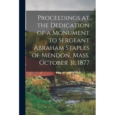 Proceedings at the Dedication of a Monument to Sergeant Abraham Staples of Mendon, Mass. October 31, 1877