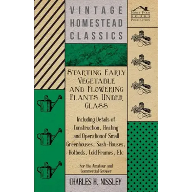 Starting Early Vegetable and Flowering Plants Under Glass - Including Details of Construction, Heating and Operation of Small Greenhouses, Sash-Houses