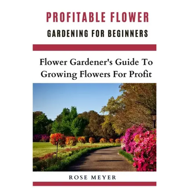 Profitable Flower Gardening For Beginners: Flower Gardener's Guide To Growing Flowers For Profit