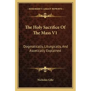The Holy Sacrifice of the Mass V1: Dogmatically, Liturgically, and Ascetically Explained