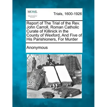 Report of the Trial of the Rev. John Carroll, Roman Catholic Curate of Killinick in the County of Wexford, and Five of His Parishioners, for Murder