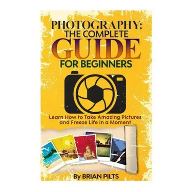 Photography: The Complete Guide for Beginners: Learn How to Take Amazing Pictures and Freeze Life in a Moment