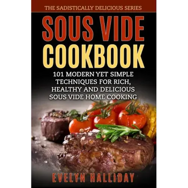 Sous Vide Cookbook: 101 Modern yet Simple Techniques for Rich, Healthy and Delicious Sous Vide Home Cooking (The Sadistically Delicious Series)