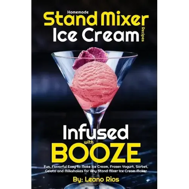 Homemade Stand Mixer Ice Cream Recipes Infused with Booze: Fun, Flavorful Easy to Make Ice Cream, Frozen Yogurt, Sorbet, Gelato and Milkshakes for Any