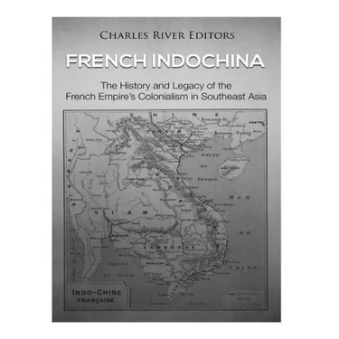 French Indochina: The History and Legacy of the French Empire's Colonialism in Southeast Asia