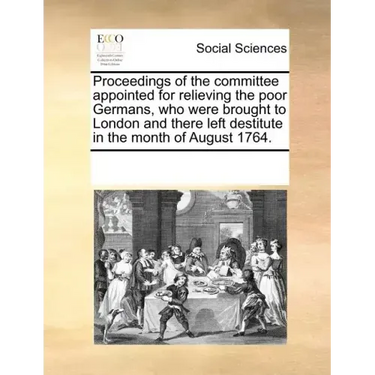 Proceedings of the Committee Appointed for Relieving the Poor Germans, Who Were Brought to London and There Left Destitute in the Month of August 1764