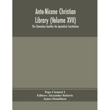 Ante-Nicene Christian Library (Volume XVII) The Clementine homilies the Apostolical Constitutions