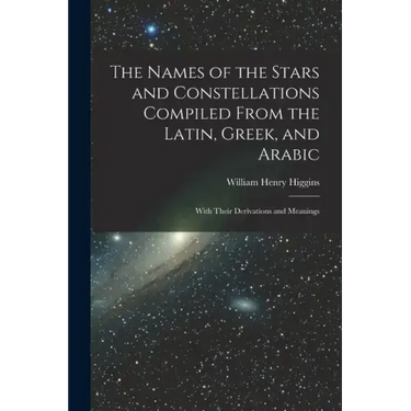 The Names of the Stars and Constellations Compiled From the Latin, Greek, and Arabic: With Their Derivations and Meanings
