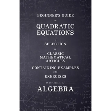 A Beginner's Guide to Quadratic Equations - A Selection of Classic Mathematical Articles Containing Examples and Exercises on the Subject of Algebra