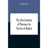 The Latin Grammar Of Pharmacy For The Use Of Medical And Pharmaceutical Students Including The Reading Of Latin Prescriptions, Latin-English And Engli