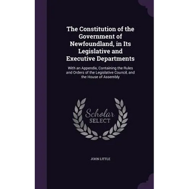 The Constitution of the Government of Newfoundland, in Its Legislative and Executive Departments: With an Appendix, Containing the Rules and Orders of
