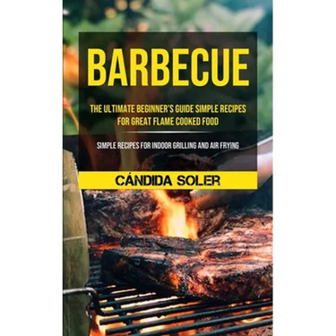 Barbecue: The Ultimate Beginner's Guide Simple Recipes For Great Flame Cooked Food (Simple Recipes For Indoor Grilling And Air Frying)