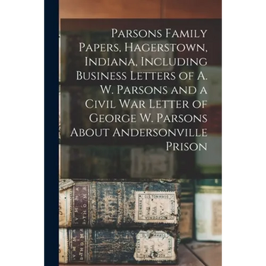 Parsons Family Papers, Hagerstown, Indiana, Including Business Letters of A. W. Parsons and a Civil War Letter of George W. Parsons About Andersonvill