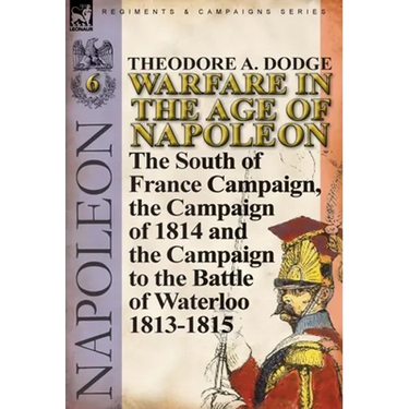 Warfare in the Age of Napoleon-Volume 6: The South of France Campaign, the Campaign of 1814 and the Campaign to the Battle of Waterloo 1813-1815