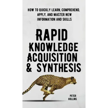 Rapid Knowledge Acquisition & Synthesis: How to Quickly Learn, Comprehend, Apply, and Master New Information and Skills