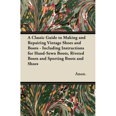 A Classic Guide to Making and Repairing Vintage Shoes and Boots - Including Instructions for Hand-Sewn Boots, Riveted Boots and Sporting Boots and Sho