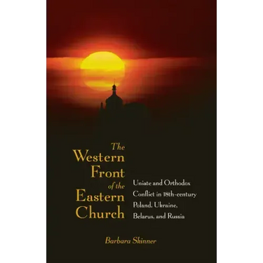 The Western Front of the Eastern Church: Uniate and Orthodox Conflict in Eighteenth-Century Poland, Ukraine, Belarus, and Russia
