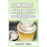 Homemade Water Kefir: The Complete Guide & Recipes for Healthy & Delicious Natural Immune Booster Beverage