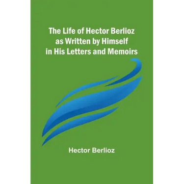 The Life of Hector Berlioz as Written by Himself in His Letters and Memoirs