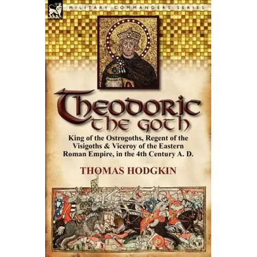 Theodoric the Goth: King of the Ostrogoths, Regent of the Visigoths & Viceroy of the Eastern Roman Empire, in the 4th Century A. D.