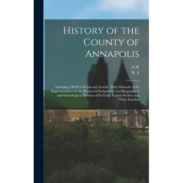 History of the County of Annapolis: Including old Port Royal and Acadia: With Memoirs of its Representatives in the Provincial Parliament, and Biograp