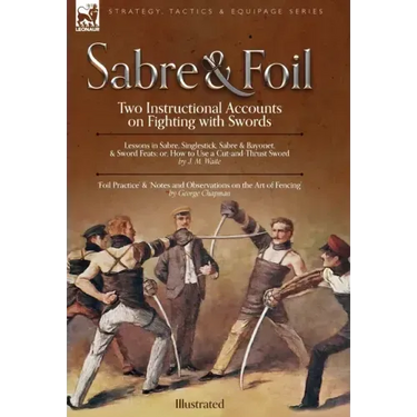 Sabre & Foil: Two Instructional Accounts on Fighting with Swords Lessons in Sabre, Singlestick, Sabre & Bayonet or, How to Use a Cut-and-Thrust Sword