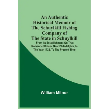 An Authentic Historical Memoir Of The Schuylkill Fishing Company Of The State In Schuylkill: From Its Establishment On That Romantic Stream, Near Phil