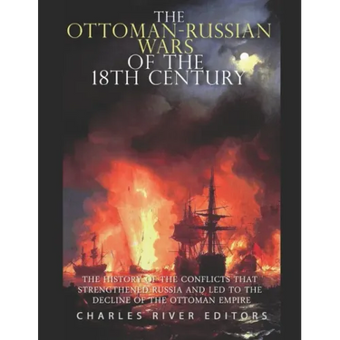 The Ottoman-Russian Wars of the 18th Century: The History of the Conflicts that Strengthened Russia and Led to the Decline of the Ottoman Empire