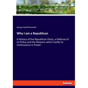 Why I am a Republican: A History of the Republican Party, a Defense of its Policy and the Reasons which Justify its Continuance in Power