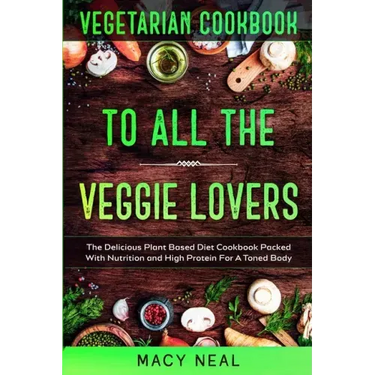 Vegetarian Cookbook: TO ALL THE VEGGIE LOVERS - The Delicious Plant Based Diet Cookbook Packed With Nutrition and High Protein For A Toned Body