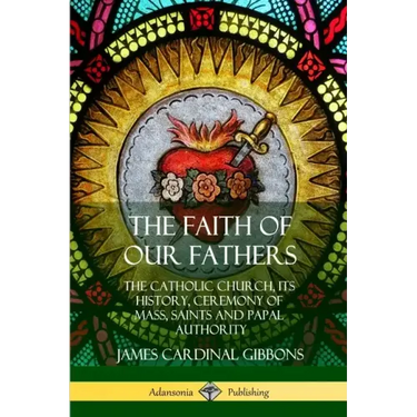The Faith of Our Fathers: The Catholic Church, Its History, Ceremony of Mass, Saints and Papal Authority