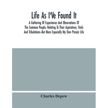 Life As I'Ve Found It: A Gathering Of Experiences And Observations Of The Common People, Relating To Their Aspirations, Trials And Tribulatio