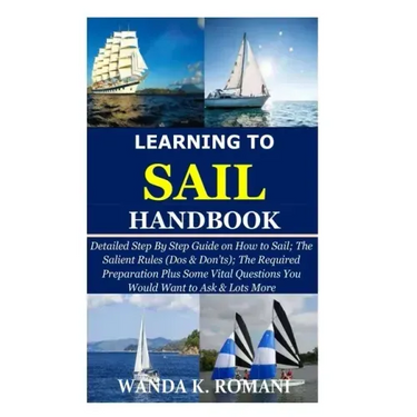 Learning to Sail Handbook: Detailed Step By Step Guide on How to Sail; The Salient Rules (Dos & Don'ts); The Required Preparation Plus Some Vital