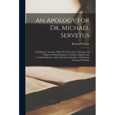 An Apology for Dr. Michael Servetus: Including an Account of His Life, Persecution, Writings and Opinions: Being Designed to Eradicate Bigotry and Unc