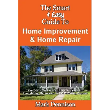 The Smart & Easy Guide To Home Improvement & Home Repair: The DIY House Manual for Do It Yourself Remodeling, Renovation & Redecorating Projects